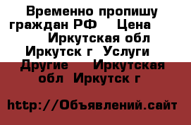 Временно пропишу граждан РФ! › Цена ­ 1 500 - Иркутская обл., Иркутск г. Услуги » Другие   . Иркутская обл.,Иркутск г.